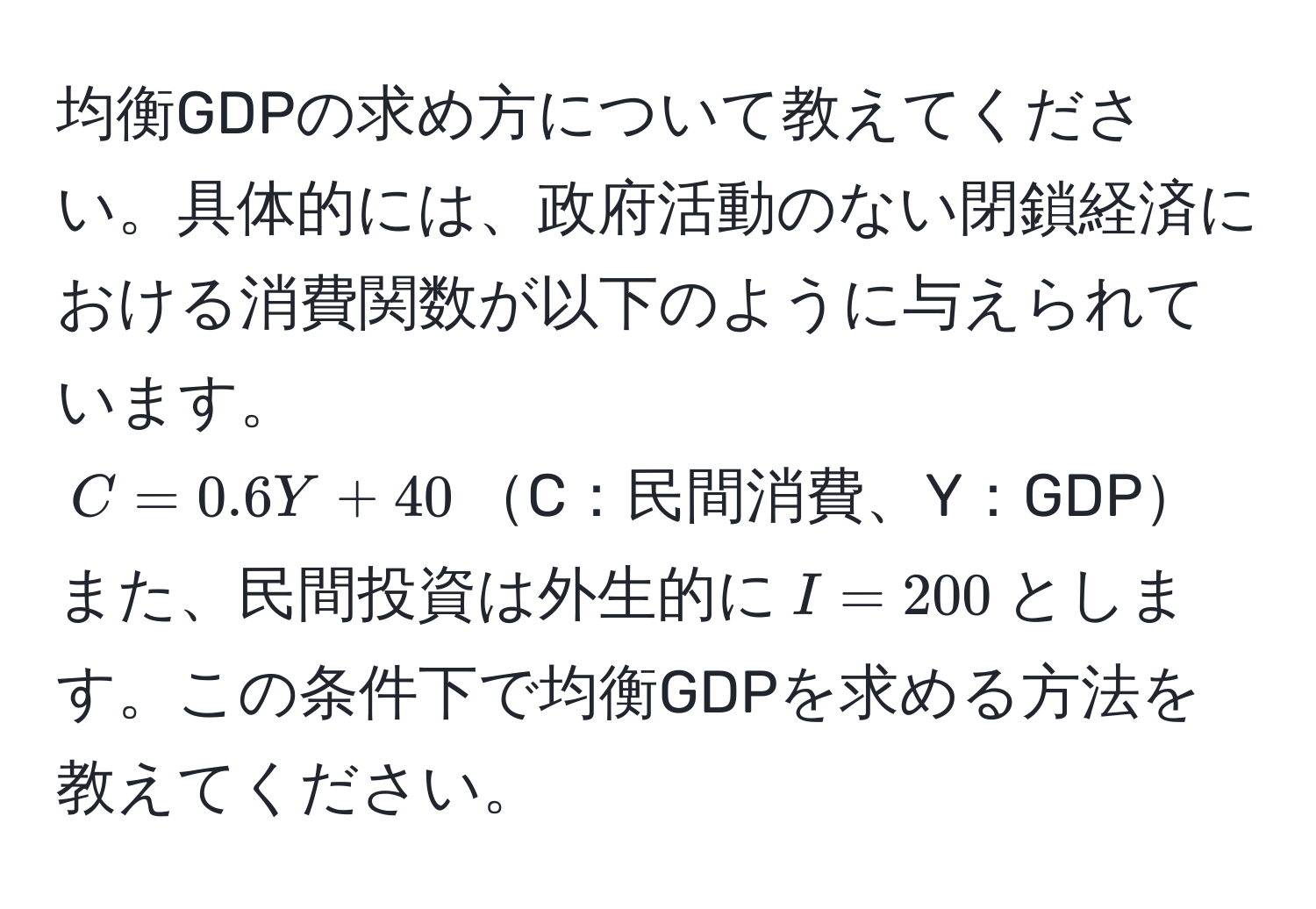 均衡GDPの求め方について教えてください。具体的には、政府活動のない閉鎖経済における消費関数が以下のように与えられています。  
$C = 0.6Y + 40$C：民間消費、Y：GDP  
また、民間投資は外生的に$I = 200$とします。この条件下で均衡GDPを求める方法を教えてください。