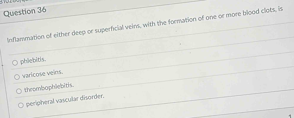 310280,
Question 36
Inflammation of either deep or superficial veins, with the formation of one or more blood clots, is
phlebitis.
varicose veins.
thrombophlebitis.
peripheral vascular disorder.
1