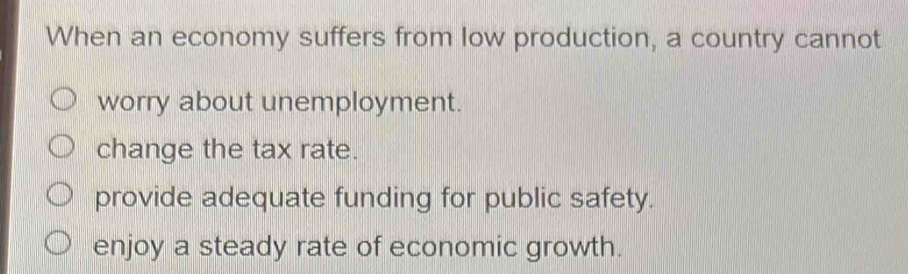 When an economy suffers from low production, a country cannot
worry about unemployment.
change the tax rate.
provide adequate funding for public safety.
enjoy a steady rate of economic growth.