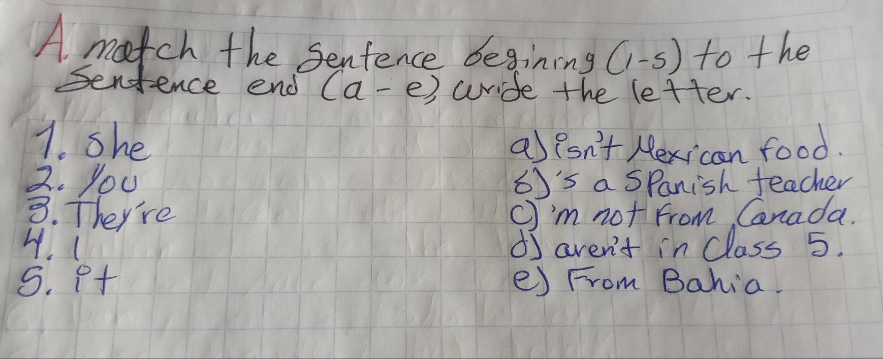 A match the Senfence begining (1-5) to the
Sentence end (a-e) wride the letter.
7. she
a)lsn't Hexican food.
2. you 65's a Spanish teacher
3. They're c'm not From Cnada.
4. ( d aven't in Class 5.
5. p+ e) From Bahia.