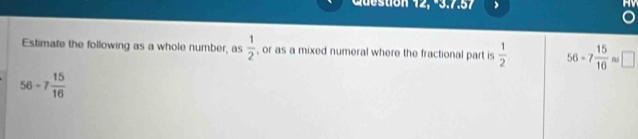 Question 12, -3.7.57 
Estimate the following as a whole number, as  1/2  , or as a mixed numeral where the fractional part is  1/2  56-7 15/16  □
56-7 15/16 