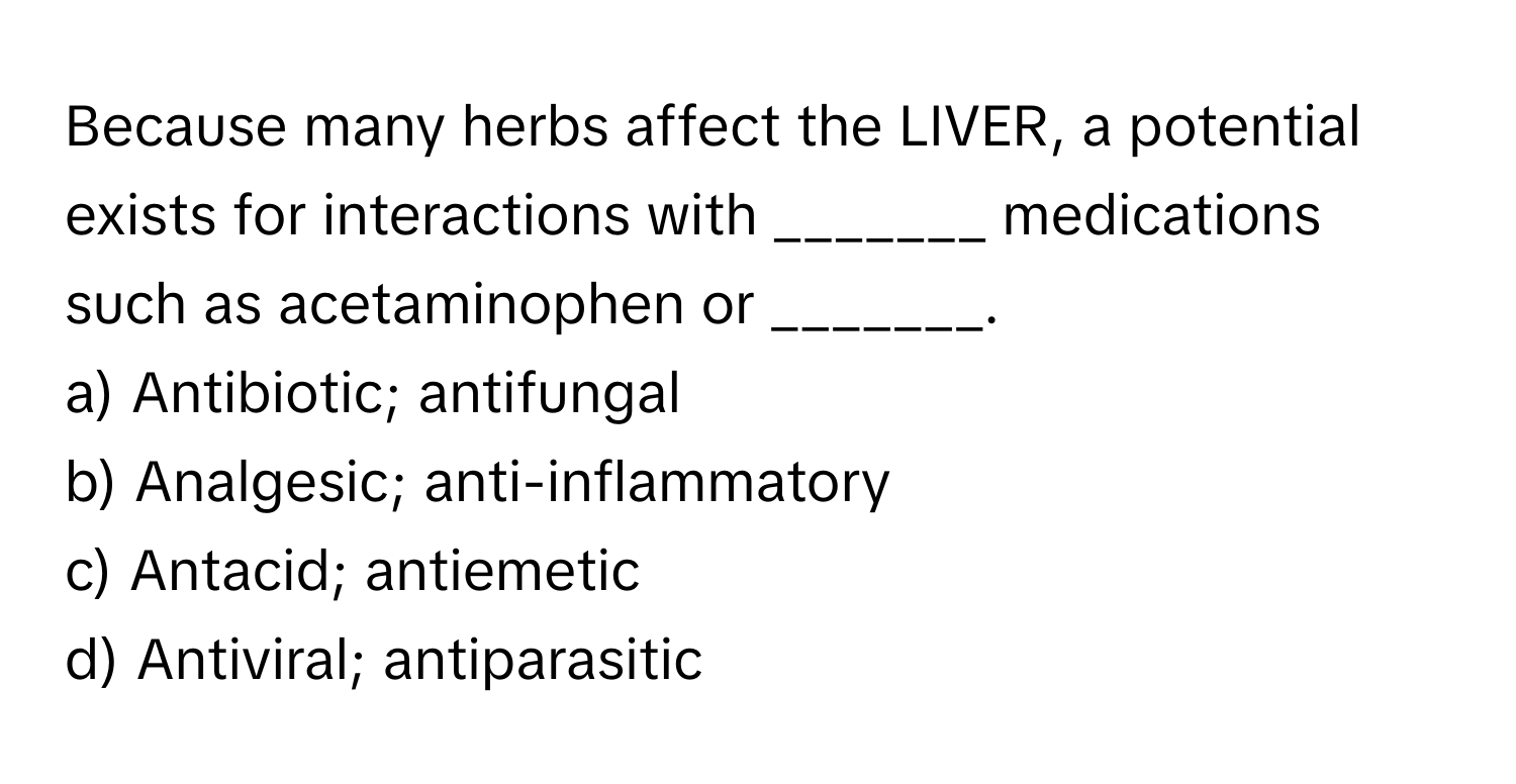 Because many herbs affect the LIVER, a potential exists for interactions with _______ medications such as acetaminophen or _______.

a) Antibiotic; antifungal 
b) Analgesic; anti-inflammatory 
c) Antacid; antiemetic 
d) Antiviral; antiparasitic