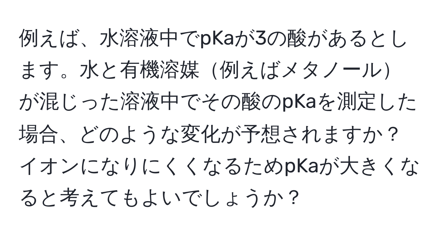 例えば、水溶液中でpKaが3の酸があるとします。水と有機溶媒例えばメタノールが混じった溶液中でその酸のpKaを測定した場合、どのような変化が予想されますか？イオンになりにくくなるためpKaが大きくなると考えてもよいでしょうか？