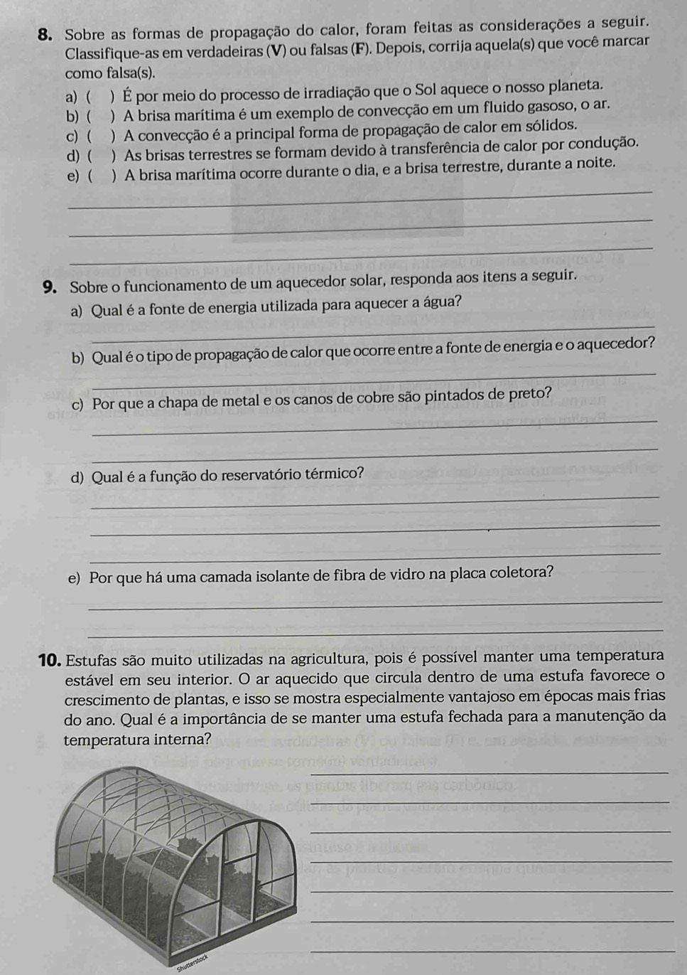 Sobre as formas de propagação do calor, foram feitas as considerações a seguir.
Classifique-as em verdadeiras (V) ou falsas (F). Depois, corrija aquela(s) que você marcar
como falsa(s).
a) ( ) É por meio do processo de irradiação que o Sol aquece o nosso planeta.
b) ( ) A brisa marítima é um exemplo de convecção em um fluido gasoso, o ar.
c) (  ) A convecção é a principal forma de propagação de calor em sólidos.
d) ( ) As brisas terrestres se formam devido à transferência de calor por condução.
_
e) ( ) A brisa marítima ocorre durante o dia, e a brisa terrestre, durante a noite.
_
_
9. Sobre o funcionamento de um aquecedor solar, responda aos itens a seguir.
_
a) Qual é a fonte de energia utilizada para aquecer a água?
_
b) Qual é o tipo de propagação de calor que ocorre entre a fonte de energia e o aquecedor?
_
c) Por que a chapa de metal e os canos de cobre são pintados de preto?
_
d) Qual é a função do reservatório térmico?
_
_
_
e) Por que há uma camada isolante de fibra de vidro na placa coletora?
_
_
10. Estufas são muito utilizadas na agricultura, pois é possível manter uma temperatura
estável em seu interior. O ar aquecido que circula dentro de uma estufa favorece o
crescimento de plantas, e isso se mostra especialmente vantajoso em épocas mais frias
do ano. Qual é a importância de se manter uma estufa fechada para a manutenção da
temperatura interna?
_
_
_
_
_
_
_
chutt