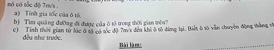 nó có tốc độ 7m/s. 
a) Tính gia tốc của ô tô. 
b) Tìm quãng đường đi được của ô tô trong thời gian trên? 
c) Tính thời gian từ lúc ô tô có tốc độ 7m/s đến khi ô tô dừng lại. Biết ô tô vẫn chuyển động thẳng ch 
đều như trước. 
Bài làm: