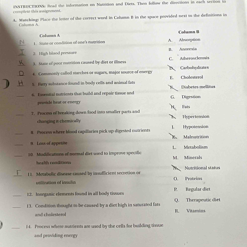 INSTRUCTIONS: Read the information on Nutrition and Diets. Then follow the directions in each section to
complete this assignment.
A. Matching: Place the letter of the correct word in Column B in the space provided next to the definitions in
Column A.
Column A Column B
_1. State or condition of one's nutrition A. Absorption
_2. High blood pressure B. Anorexia
_3. State of poor nutrition caused by diet or illness C. Atherosclerosis
D Carbohydrates
_4. Commonly called starches or sugars, major source of energy
E. Cholesterol
D _5. Fatty substance found in body cells and animal fats
Diabetes mellitus
_6. Essential nutrients that build and repair tissue and
G. Digestion
provide heat or energy
N. Fats
_7. Process of breaking down food into smaller parts and
Hypertension
changing it chemically
1. Hypotension
_8. Process where blood capillaries pick up digested nutrients
K Malnutrition
_9. Loss of appetite
L. Metabolism
_10. Modifications of normal diet used to improve specific
M. Minerals
health conditions
N Nutritional status
_11. Metabolic disease caused by insufficient secretion or
O. Proteins
utilization of insulin
P. Regular diet
_12. Inorganic elements found in all body tissues
Q. Therapeutic diet
_13. Condition thought to be caused by a diet high in saturated fats
R. Vitamins
and cholesterol
_14. Process where nutrients are used by the cells for building tissue
and providing energy