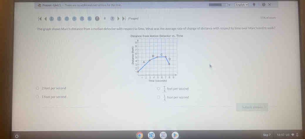 Pretast - Uwt 3 - Ther are no addsionsl ent rsction for the teal — Tngsh v ×
nagn! 11N of more
The graph shows Mare's distance from a motion detector with respect to time. What was the average rate of change of distance with respect to time over Marc's entire walk?
Dme
me (ret)
□ 2feet per secand  T/4  frat per sacond
 1/4 
○ I foot per second foot per second
Sutach awes
1 0 57 189