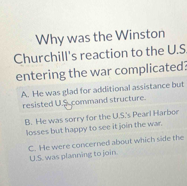 Why was the Winston
Churchill's reaction to the U.S
entering the war complicated?
A. He was glad for additional assistance but
resisted U.S. command structure.
B. He was sorry for the U.S.'s Pearl Harbor
losses but happy to see it join the war.
C. He were concerned about which side the
U.S. was planning to join.