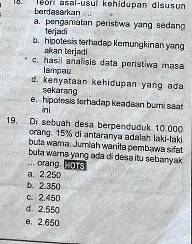 leori asal-usul kehidupan disusun
berdasarkan ....
a. pengamatan peristiwa yang sedang
terjadi
b. hipotesis terhadap kemungkinan yang
akan terjadi
c. hasil analisis data peristiwa masa
lampau
d. kenyataan kehidupan yang ada
sekarang
e. hipotesis terhadap keadaan bumi saat
ini
19. Di sebuah desa berpenduduk 10.000
orang. 15% di antaranya adalah laki-laki
buta warna. Jumlah wanita pembawa sifat
buta warna yang ada di desa itu sebanyak
... orang. HOTS
a. 2.250
b. 2.350
c. 2.450
d. 2.550
e. 2.650