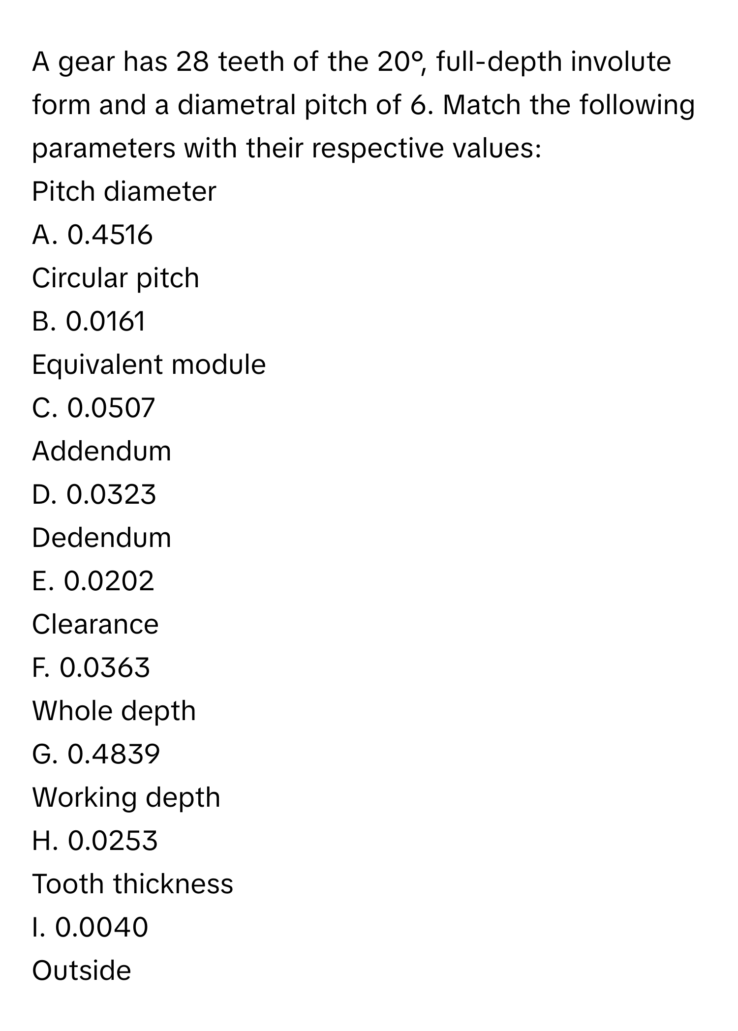 A gear has 28 teeth of the 20°, full-depth involute form and a diametral pitch of 6. Match the following parameters with their respective values:

Pitch diameter
A. 0.4516
Circular pitch
B. 0.0161
Equivalent module
C. 0.0507
Addendum
D. 0.0323
Dedendum
E. 0.0202
Clearance
F. 0.0363
Whole depth
G. 0.4839
Working depth
H. 0.0253
Tooth thickness
I. 0.0040
Outside