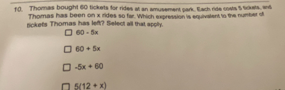 Thomas bought 60 tickets for rides at an amusement park. Each ride costs 5 tickets, and
Thomas has been on x rides so far. Which expression is equivalent to the number of
tickets Thomas has left? Select all that apply.
60-5x
60+5x
-5x+60
5(12+x)