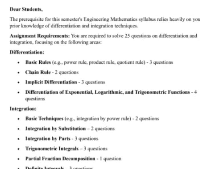 Dear Students, 
The prerequisite for this semester's Engineering Mathematics syllabus relies heavily on you 
prior knowledge of differentiation and integration techniques. 
Assignment Requirements: You are required to solve 25 questions on differentiation and 
integration, focusing on the following areas: 
Differentiation: 
Basic Rules (e.g., power rule, product rule, quotient rule) - 3 questions 
Chain Rule - 2 questions 
Implicit Differentiation - 3 questions 
Differentiation of Exponential, Logarithmic, and Trigonometric Functions - 4 
questions 
Integration: 
Basic Techniques (e.g., integration by power rule) - 2 questions 
Integration by Substitution - 2 questions 
Integration by Parts - 3 questions 
Trigonometric Integrals - 3 questions 
Partial Fraction Decomposition - 1 question 
Definite Integrals - 1 guestions