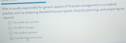 Question
Who is usually responsible for general aspects of financial management in a medical
practice, such as preparing detailed financial reports, financial planning, and preparing tax
returns?
The health care provider
The office manager
The medical assistant
A professional accountant