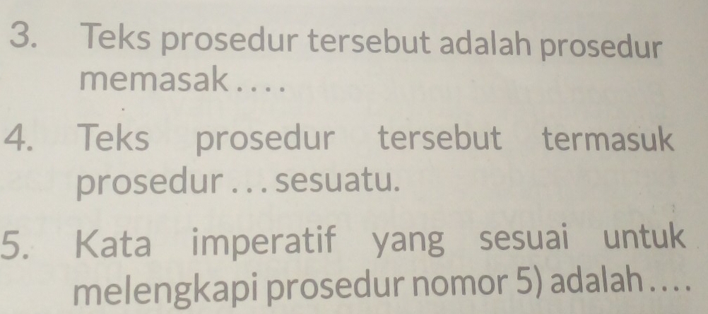 Teks prosedur tersebut adalah prosedur 
memasak . . . . 
4. Teks prosedur tersebut termasuk 
prosedur . . . sesuatu. 
5. Kata imperatif yang sesuai untuk 
melengkapi prosedur nomor 5) adalah .. . .