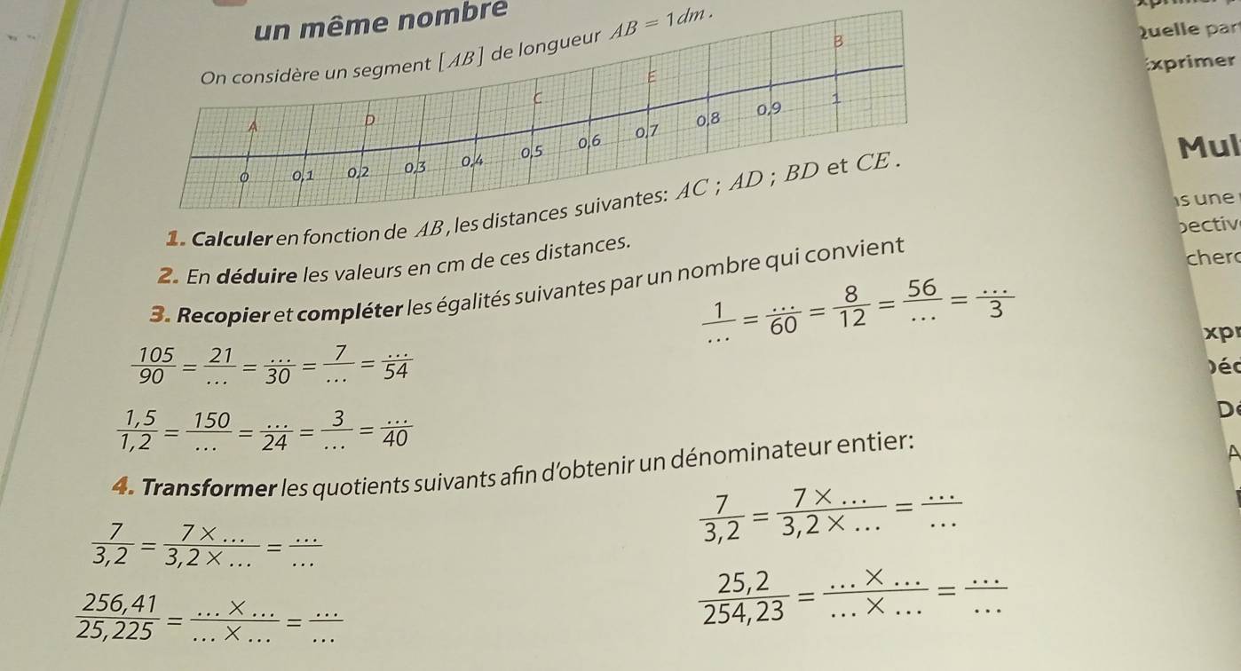 un même nombre 
On considère un segment [ AB ] de longueur AB=1dm. 
B 
Quelle par 
xprimer 
E 
C 
p 0.8 0, 9 1
A 0/7
。 0,1 0.2 0.3 0.4 0,5 0, 6
Mul 
isune 
1. Calculer en fonction de AB , les distances suivantes: AC; AD; BD et CE . 
bectiv 
2. En déduire les valeurs en cm de ces distances. 
3. Recopier et compléter les égalités suivantes par un nombre qui convient 
cher
 1/... = (...)/60 = 8/12 = 56/... = (...)/3 
xp
 105/90 = 21/... = (...)/30 = 7/... = (...)/54  )éc
 (1,5)/1,2 = 150/... = (...)/24 = 3/... = (...)/40 
D 
4. Transformer les quotients suivants afin d'obtenir un dénominateur entier:
 7/3,2 = (7* ...)/3,2* ... = (...)/... 
 7/3,2 = (7* ...)/3,2* ... = (...)/... 
 (256,41)/25,225 = (...* ...)/...* ... = (...)/... 
 (25,2)/254,23 = (...* ...)/...* ... = (...)/... 