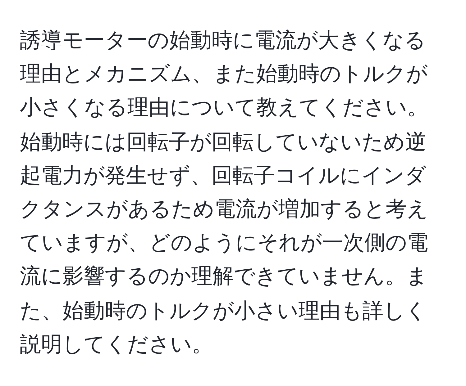 誘導モーターの始動時に電流が大きくなる理由とメカニズム、また始動時のトルクが小さくなる理由について教えてください。始動時には回転子が回転していないため逆起電力が発生せず、回転子コイルにインダクタンスがあるため電流が増加すると考えていますが、どのようにそれが一次側の電流に影響するのか理解できていません。また、始動時のトルクが小さい理由も詳しく説明してください。