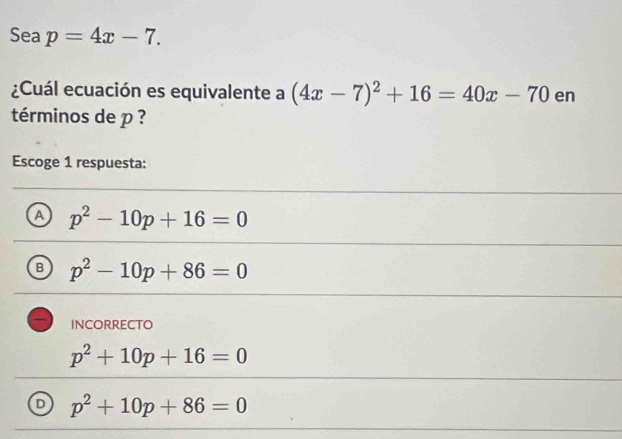 Sea p=4x-7. 
¿Cuál ecuación es equivalente a (4x-7)^2+16=40x-70 en
términos de p ?
Escoge 1 respuesta:
A p^2-10p+16=0
B p^2-10p+86=0
incorrecto
p^2+10p+16=0
D p^2+10p+86=0