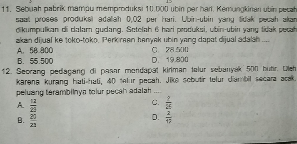 Sebuah pabrik mampu memproduksi 10.000 ubin per hari. Kemungkinan ubin pecah
saat proses produksi adalah 0,02 per hari. Ubin-ubin yang tidak pecah akan
dikumpulkan di dalam gudang. Setelah 6 hari produksi, ubin-ubin yang tidak pecah
akan dijual ke toko-toko. Perkiraan banyak ubin yang dapat dijual adalah ....
A. 58.800 C. 28.500
B. 55.500 D. 19.800
12. Seorang pedagang di pasar mendapat kiriman telur sebanyak 500 butir. Oleh
karena kurang hati-hati, 40 telur pecah. Jika sebutir telur diambil secara acak,
peluang terambilnya telur pecah adalah ....
C.
A.  12/23   2/25 
B.  20/23 
D.  2/12 