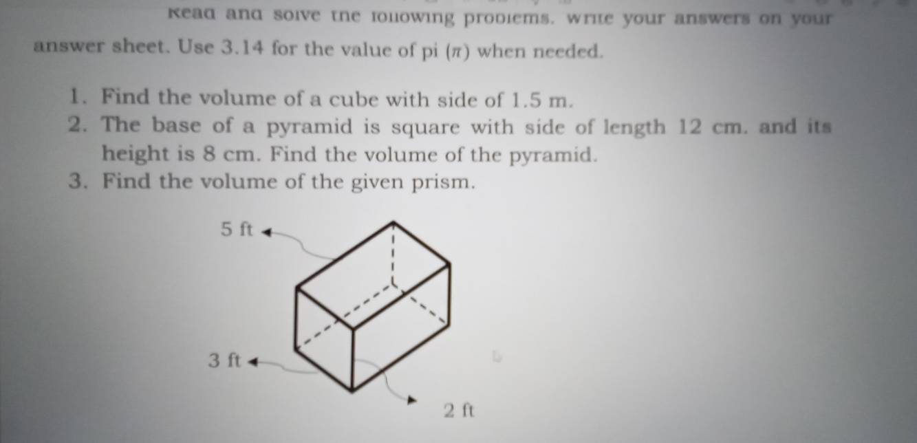 kead and soive the lolowing prodiems. write your answers on your 
answer sheet. Use 3.14 for the value of pi (π) when needed. 
1. Find the volume of a cube with side of 1.5 m. 
2. The base of a pyramid is square with side of length 12 cm. and its 
height is 8 cm. Find the volume of the pyramid. 
3. Find the volume of the given prism.