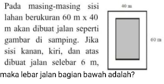 Pada masing-masing sisi 
lahan berukuran 60m* 40
m akan dibuat jalan seperti 
gambar di samping. Jika 
sisi kanan, kiri, dan atas 
dibuat jalan selebar 6 m, 
maka lebar jalan bagian bawah adalah?