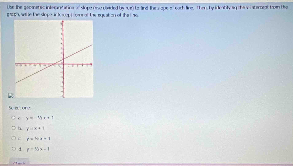 Use the geometric interpretation of slope (rise divided by run) to find the slope of each line. Then, by identifying the y-intercept from the
graph, write the slope-intercept form of the equation of the line.
Select one:
a. y=-1/2x+1
b. y=x+1
C y=1/2x+1
d. y=1/2x-1
Chack