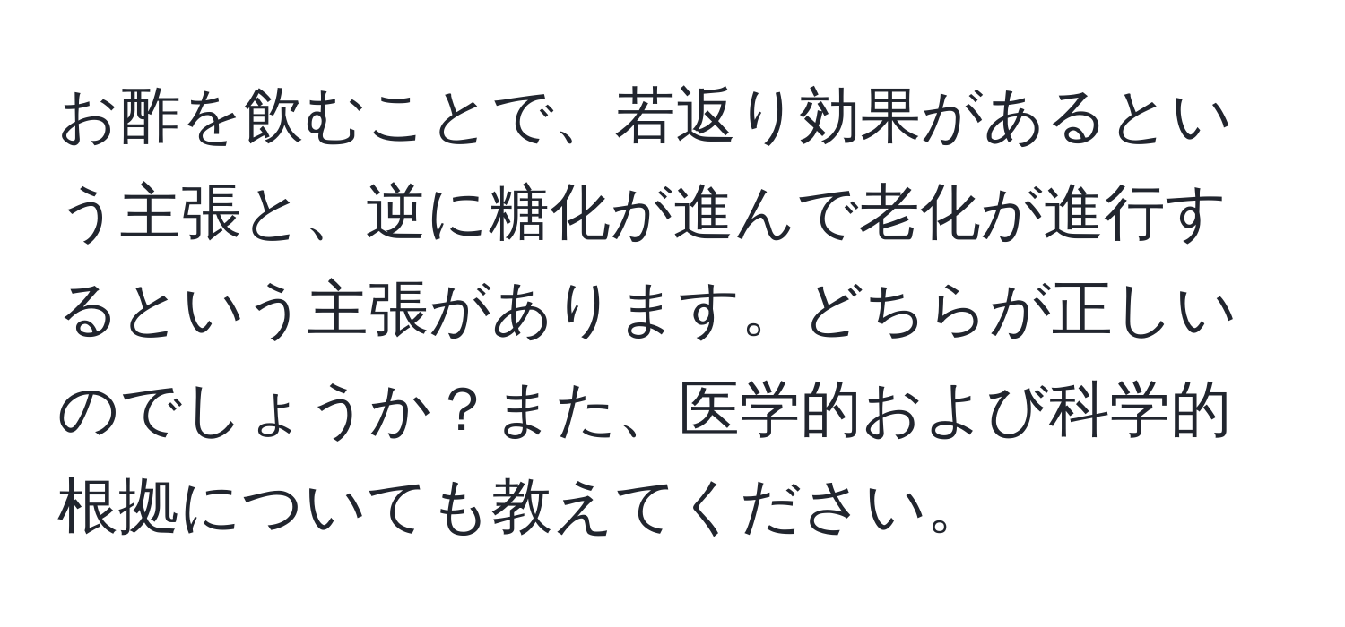 お酢を飲むことで、若返り効果があるという主張と、逆に糖化が進んで老化が進行するという主張があります。どちらが正しいのでしょうか？また、医学的および科学的根拠についても教えてください。