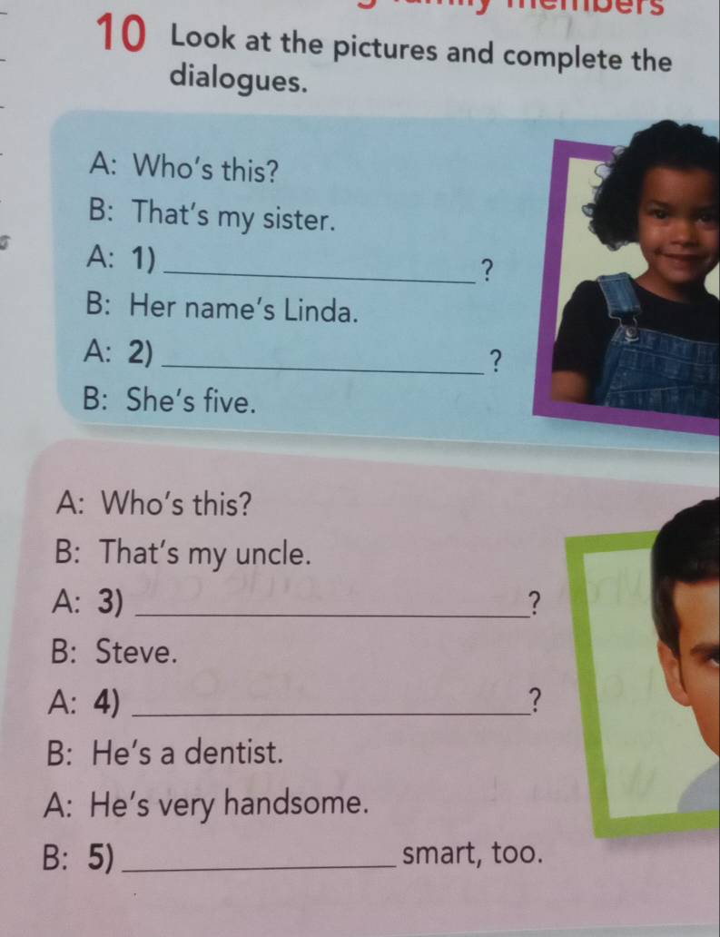 empers 
10 Look at the pictures and complete the 
dialogues. 
A: Who's this? 
B: That's my sister. 
a A: 1)_ 
? 
B: Her name's Linda. 
A: 2) _? 
B: She’s five. 
A: Who's this? 
B: That's my uncle. 
A: 3) _? 
B: Steve. 
A: 4) _? 
B: He’s a dentist. 
A: He's very handsome. 
B: 5)_ smart, too.