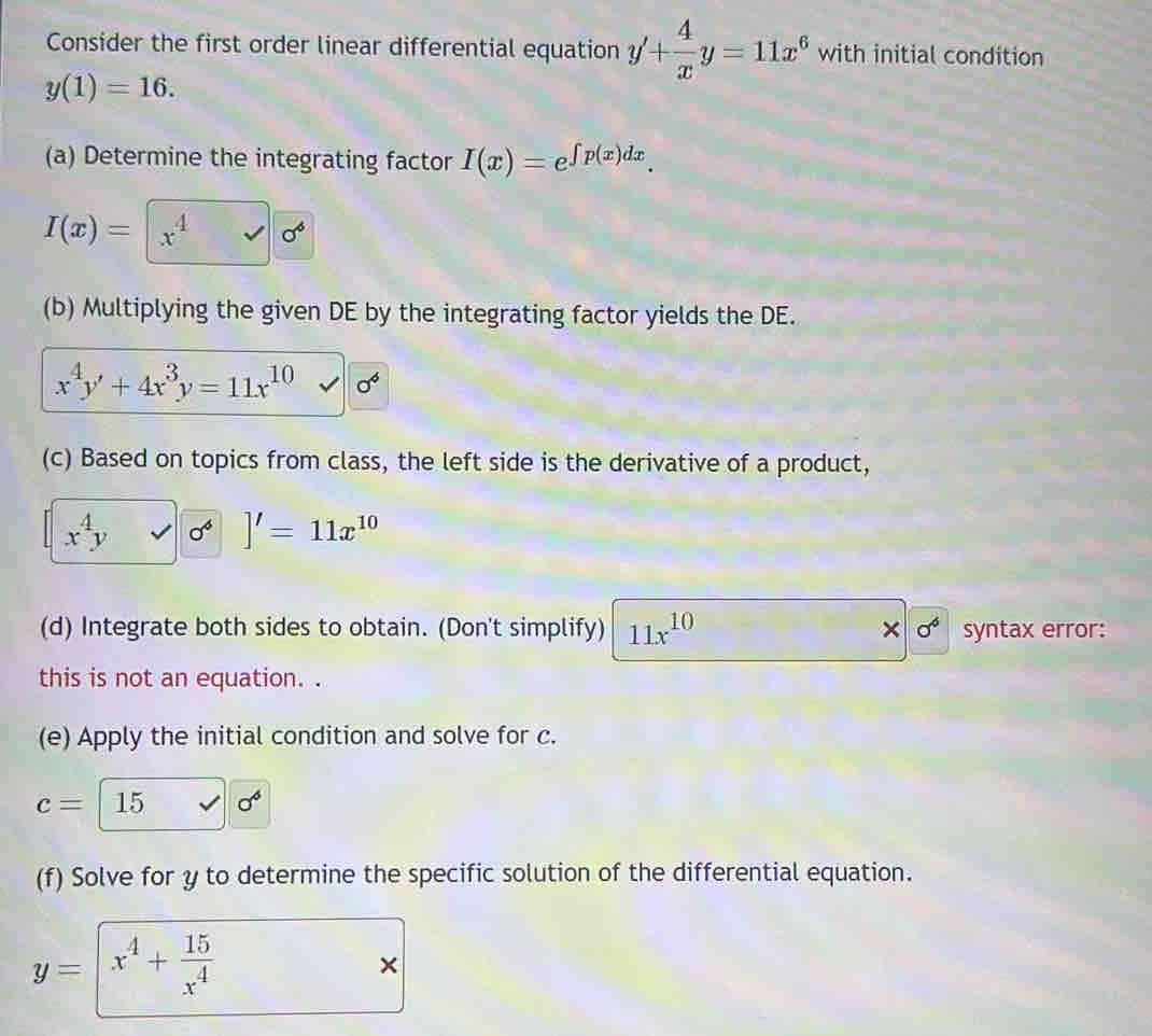 Consider the first order linear differential equation y'+ 4/x y=11x^6 with initial condition
y(1)=16. 
(a) Determine the integrating factor I(x)=e^(∈t p(x)dx).
I(x)=|x^4sqrt(sigma^4)
(b) Multiplying the given DE by the integrating factor yields the DE.
x^4y'+4x^3y=11x^(10) sigma^6
(c) Based on topics from class, the left side is the derivative of a product,
x^4yvee 0^4]'=11x^(10)
(d) Integrate both sides to obtain. (Don't simplify) 11x^(10) × sigma^6 syntax error: 
this is not an equation. . 
(e) Apply the initial condition and solve for c.
c=15 surd sigma^6
(f) Solve for y to determine the specific solution of the differential equation.
y=| x^4+ 15/x^4 