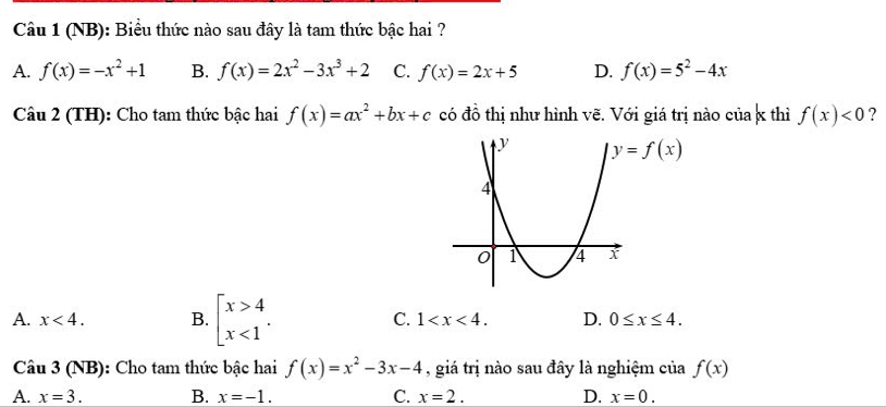 (NB): Biểu thức nào sau đây là tam thức bậc hai ?
A. f(x)=-x^2+1 B. f(x)=2x^2-3x^3+2 C. f(x)=2x+5 D. f(x)=5^2-4x
Câu 2 (TH): Cho tam thức bậc hai f(x)=ax^2+bx+c có đồ thị như hình vẽ. Với giá trị nào của x thì f(x)<0</tex> ?
y=f(x)
A. x<4</tex>. B. beginarrayl x>4 x<1endarray.. C. 1 . D. 0≤ x≤ 4. 
Câu 3 (NB): Cho tam thức bậc hai f(x)=x^2-3x-4 , giá trị nào sau đây là nghiệm của f(x)
A. x=3. B. x=-1. C. x=2. D. x=0.