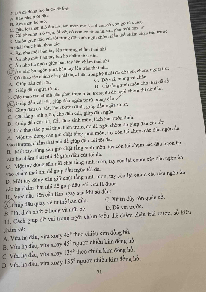 Đỡ đẻ đúng lúc là đỡ đẻ khi:
A. Sản phụ mót rặn.
B. Âm môn hé mở.
C. Đầu lọt thập thỏ âm hộ, âm môn mở 3 - 4 cm, có cơn gò tử cung.
D. Cổ tử cung mở trọn, ối vỡ, có cơn co tử cung, sản phụ mót rặn.
6. Muốn giúp đầu cúi tốt trong đỡ sanh ngôi chỏm kiều thế chẩm chậu trái trước
ta phải thực hiện thao tác:
A. Án nhẹ một bàn tay lên thượng chẩm thai nhi.
B. Ấn nhẹ một bàn tay lên hạ chẩm thai nhi.
C. Án nhẹ ba ngón giữa bàn tay lên chẩm thai nhi.
D. Ấn nhẹ ba ngón giữa bản tay lên trán thai nhi.
7. Các thao tác chính cần phải thực hiện trong kỹ thuật đỡ đẻ ngôi chỏm, ngoại trừ:
A. Giúp đầu cúi tốt. C. Đỡ vai, mông và chân.
B. Giúp đầu ngữa từ từ. D. Cắt tầng sinh môn cho thai dễ sổ.
8. Các thao tác chính cần phải thực hiện trong đỡ đẻ ngôi chỏm thì đỡ đầu:
A. Giúp đầu cúi tốt, giúp đầu ngửa từ từ, xoay đầu.
B. Giúp đầu cúi tốt, lách bướu đỉnh, giúp đầu ngữa từ từ.
C. Cắt tầng sinh môn, cho đầu cúi, giúp đầu ngữa.
D. Giúp đầu cúi tốt, Cắt tầng sinh môn, lách hai bướu đinh.
9. Các thao tác phải thực hiện trong đỡ đẻ ngôi chỏm thì giúp đầu cúi tốt:
A. Một tay dùng săn giữ chặt tầng sinh môn, tay còn lại chụm các đầu ngón ấn
vào thượng chẩm thai nhi để giúp đầu cúi tối đa.
B. Một tay dùng săn giữ chặt tầng sinh môn, tay còn lại chụm các đầu ngón ấn
vào hạ chẩm thai nhi để giúp đầu cúi tối đa.
C. Một tay dùng săn giữ chặt tầng sinh môn, tay còn lại chụm các đầu ngón ấn
vào chẩm thai nhi đề giúp đầu ngữa tối đa.
D. Một tay dùng săn giữ chặt tầng sinh môn, tay còn lại chụm các đầu ngón ấn
vào hạ chẩm thai nhi để giúp đầu cúi vừa là được.
10. Việc đầu tiên cần làm ngay sau khi sổ đầu:
A. Giúp đầu quay về tư thế ban đầu. C. Xử trí dây rốn quấn cổ.
B. Hút dịch nhớt ở họng và mũi bé. D. Đỡ vai trước.
11. Cách giúp đỡ vai trong ngôi chỏm kiểu thế chẩm chậu trái trước, sổ kiều
chẩm vệ:
A. Vừa hạ đầu, vừa xoay 45° theo chiều kim đồng hồ.
B. Vừa hạ đầu, vừa xoay 45° ngược chiều kim đồng hồ.
C. Vừa hạ đầu, vừa xoay 135° theo chiều kim đồng hồ.
D. Vừa hạ đầu, vừa xoay 135° ngược chiều kim đồng hồ.
71