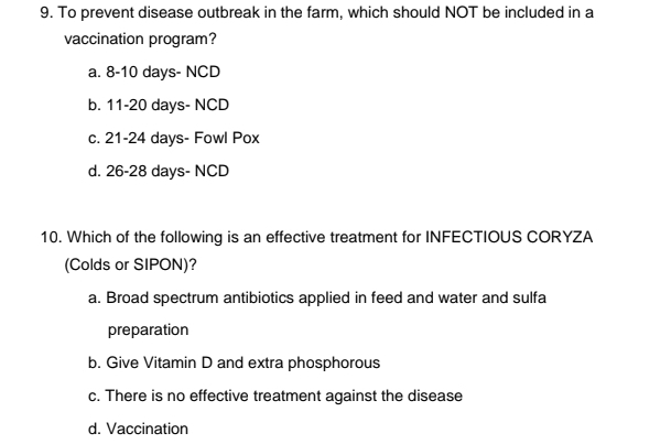 To prevent disease outbreak in the farm, which should NOT be included in a
vaccination program?
a. 8-10 days- NCD
b. 11-20 days- NCD
c. 21-24 days - Fowl Pox
d. 26-28 days - NCD
10. Which of the following is an effective treatment for INFECTIOUS CORYZA
(Colds or SIPON)?
a. Broad spectrum antibiotics applied in feed and water and sulfa
preparation
b. Give Vitamin D and extra phosphorous
c. There is no effective treatment against the disease
d. Vaccination