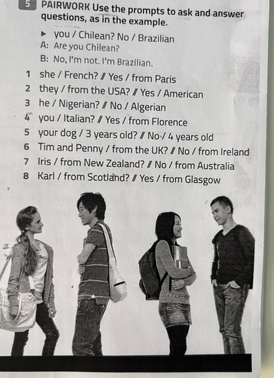 PAIRWORK Use the prompts to ask and answer 
questions, as in the example. 
you / Chilean? No / Brazilian 
A: Are you Chilean? 
B: No, I'm not. I’m Brazilian. 
1 she / French? ∥ Yes / from Paris 
2 they / from the USA? ∥ Yes / American 
3 he / Nigerian? ∥ No / Algerian 
4 you / Italian? ∥ Yes / from Florence 
5 your dog / 3 years old? ∥ No / 4 years old 
6 Tim and Penny / from the UK? ∥ No / from Ireland 
7 Iris / from New Zealand? ∥ No / from Australia 
8 Karl / from Scotland? ∥ Yes / from Glasgow