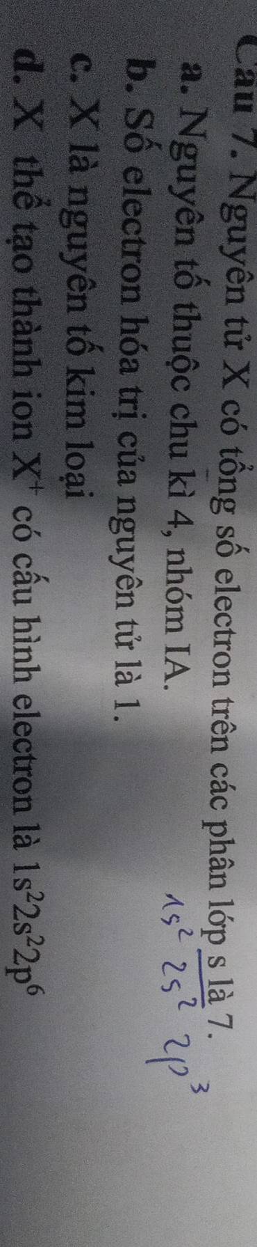 Cầu 7. Nguyên tử X có tổng số electron trên các phân lopsla7.
a. Nguyên tố thuộc chu kì 4, nhóm IA.
b. Số electron hóa trị của nguyên tử là 1.
c. X là nguyên tố kim loại
d. X thể tạo thành ion X^+ có cấu hình electron là 1s^22s^22p^6