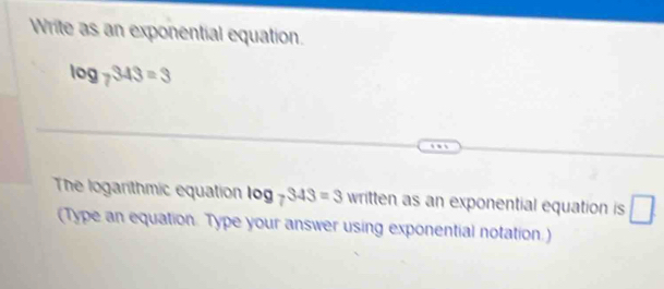 Write as an exponential equation.
log _7343=3
The logarithmic equation log _7343=3 written as an exponential equation is □ 
(Type an equation. Type your answer using exponential notation.)