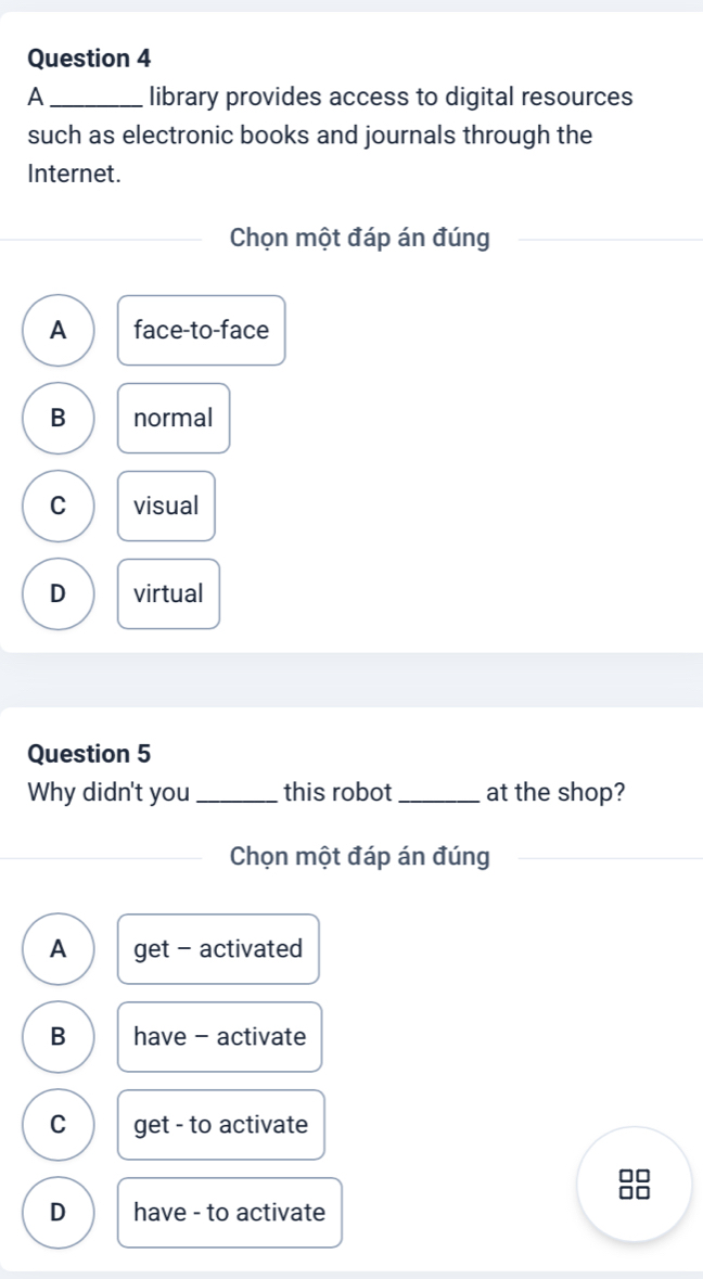 A _library provides access to digital resources
such as electronic books and journals through the
Internet.
Chọn một đáp án đúng
A face-to-face
B normal
C visual
D virtual
Question 5
Why didn't you _this robot_ at the shop?
Chọn một đáp án đúng
A get - activated
B have - activate
C get - to activate
88
D have - to activate