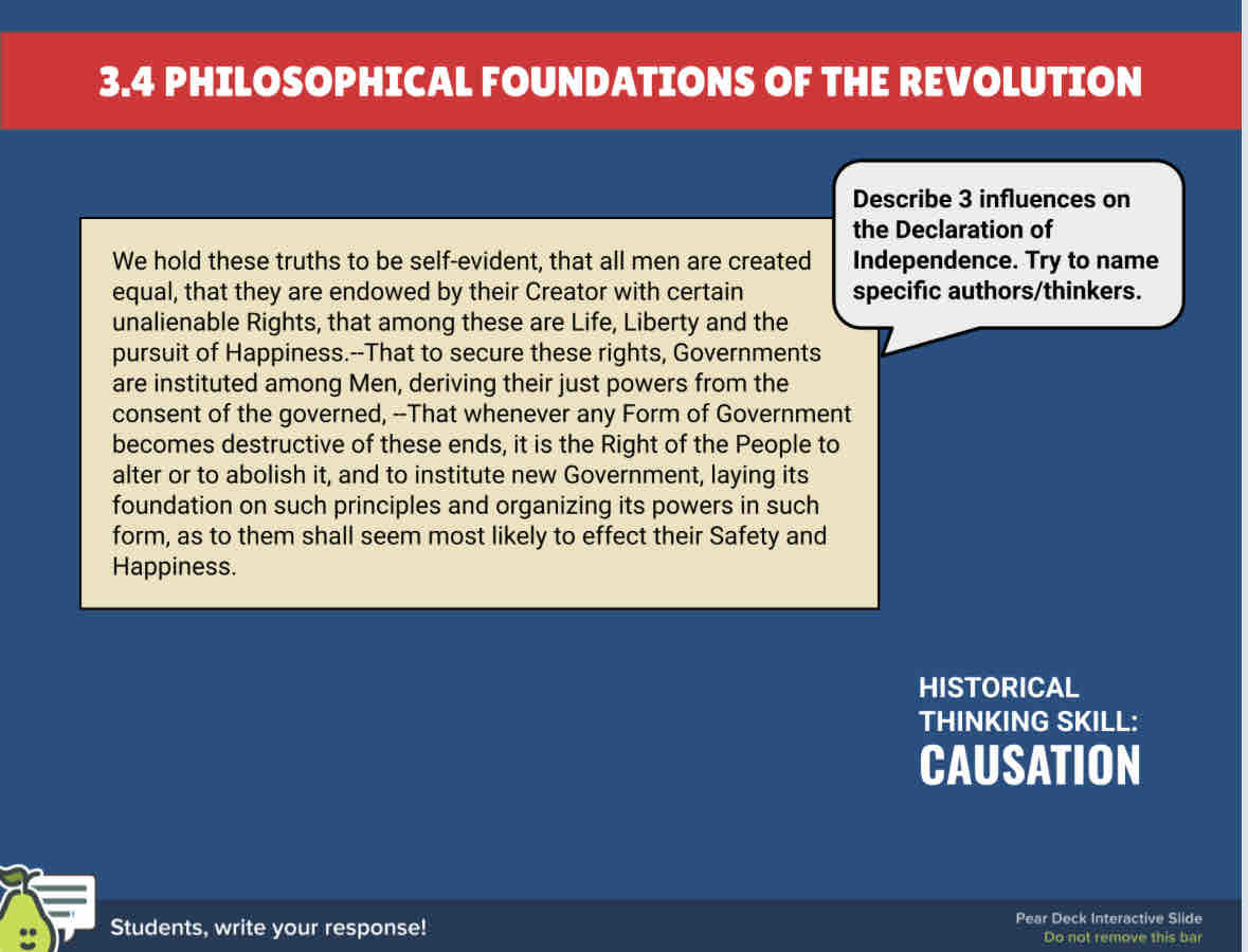 3.4 PHILOSOPHICAL FOUNDATIONS OF THE REVOLUTION 
Describe 3 influences on 
the Declaration of 
We hold these truths to be self-evident, that all men are created Independence. Try to name 
equal, that they are endowed by their Creator with certain specific authors/thinkers. 
unalienable Rights, that among these are Life, Liberty and the 
pursuit of Happiness.--That to secure these rights, Governments 
are instituted among Men, deriving their just powers from the 
consent of the governed, --That whenever any Form of Government 
becomes destructive of these ends, it is the Right of the People to 
alter or to abolish it, and to institute new Government, laying its 
foundation on such principles and organizing its powers in such 
form, as to them shall seem most likely to effect their Safety and 
Happiness. 
HISTORICAL 
THINKING SKILL: 
CAUSATION 
Students, write your response! Pear Deck Interactive Slide 
Do not remove this bar