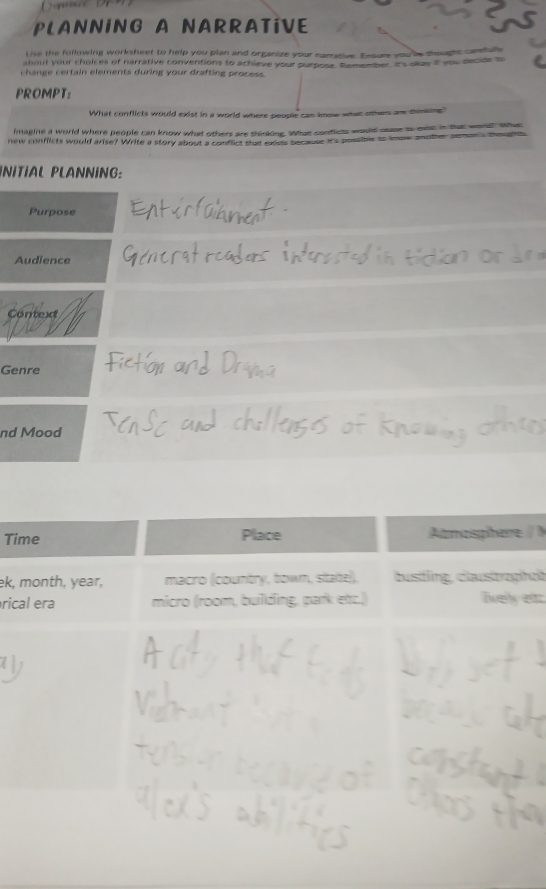 PLANNING A NARRATIVE 
Uise the following worksheet to help you plan and organize your namorive. Enourt you'le thouphs cannuls 
ahout your choices of narrative conventions to achieve your purposs, s omember. It's dlay it you decioe to 
change certain elements during your drafting process. 
PROMPT: 
What conflicts would exist in a world where people can know what other am cunsing? 
imagine a world where people can know what others are thinking. What conflicts would sase io oot a the wond w 
new conflicts would arise? Write a story about a confict that aros secaes it's possible to imow anobe seme s bees 
ÍNITÍAL PLANNING: 
Purpose 
Audience 
Context 
Genre 
nd Mood 
Ti/ 
ek, heit 
ricec