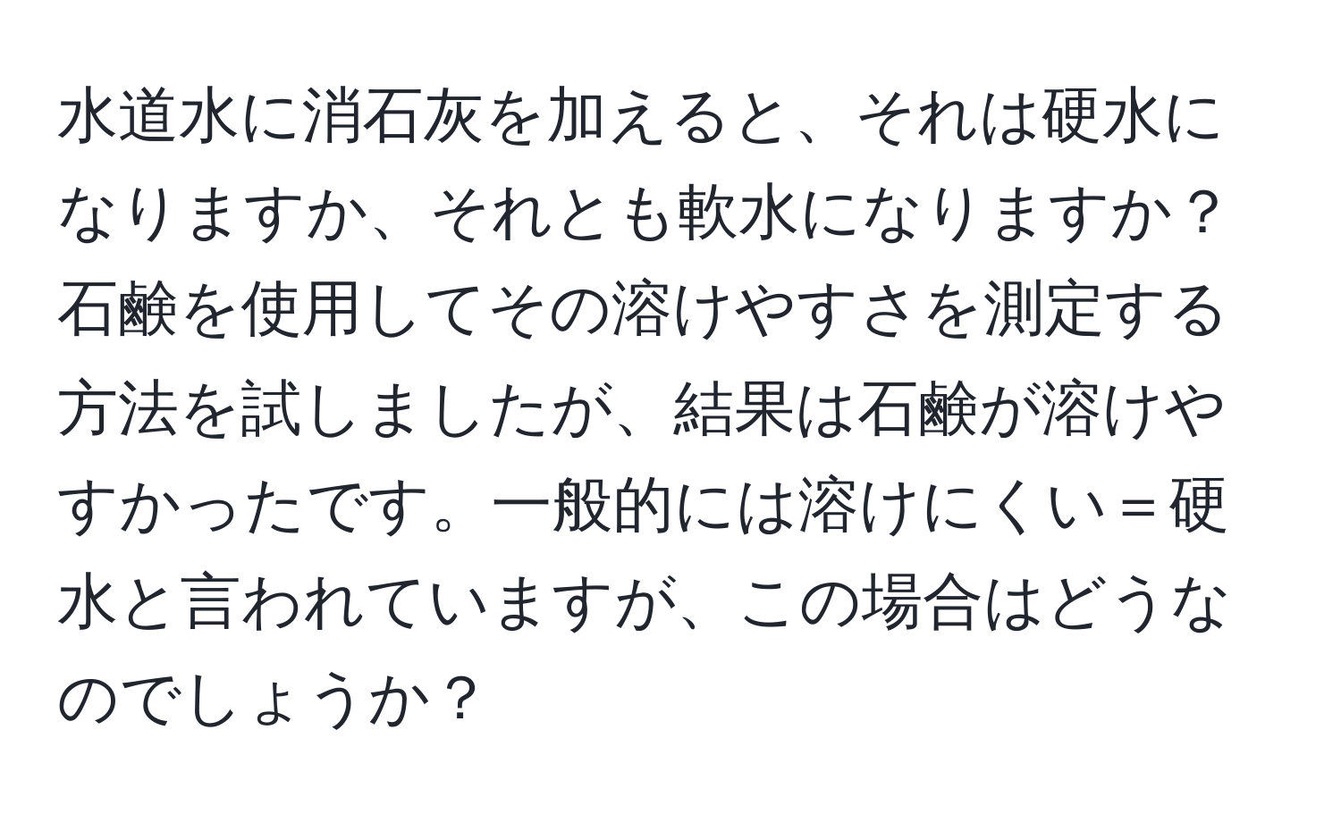 水道水に消石灰を加えると、それは硬水になりますか、それとも軟水になりますか？石鹸を使用してその溶けやすさを測定する方法を試しましたが、結果は石鹸が溶けやすかったです。一般的には溶けにくい＝硬水と言われていますが、この場合はどうなのでしょうか？