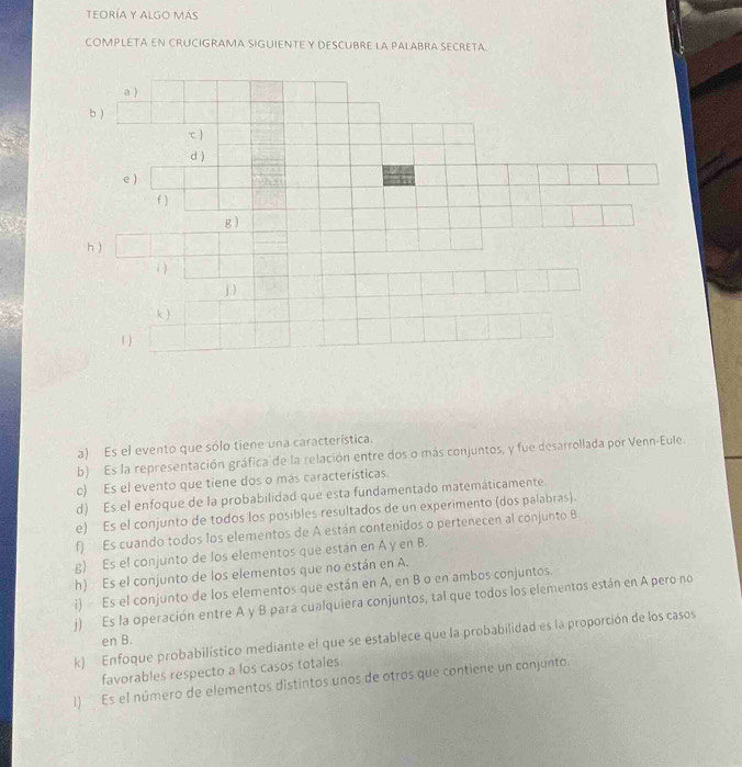 teoRÍA y algo más 
COMPLETA EN CRUCIGRAMA SIGUIENTE Y DESCUBRE LA PALABRA SECRETA. 
a) Es el evento que sólo tiene una característica. 
b) Es la representación gráfica de la relación entre dos o más conjuntos, y fue desarrollada por Venn-Eule. 
c) Es el evento que tiene dos o más características. 
d) Es el enfoque de la probabilidad que esta fundamentado matemáticamente. 
e) Es el conjunto de todos los posibles resultados de un experimento (dos palabras). 
f) Es cuando todos los elementos de A están contenidos o pertenecen al conjunto B 
g) Es el conjunto de los elementos que están en A y en B. 
h) Es el conjunto de los elementos que no están en A. 
i) Es el conjunto de los elementos que están en A, en B o en ambos conjuntos. 
j) Es la operación entre A y B para cualquiera conjuntos, tal que todos los elementos están en A pero no 
k) Enfoque probabilístico mediante el que se establece que la probabilidad es la proporción de los casos en B. 
favorables respecto a los casos totales. 
l) Es el número de elementos distintos unos de otros que contiene un conjunto.