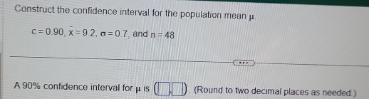Construct the confidence interval for the population mean μ.
c=0.90, overline x=9.2, sigma =0.7 , and n=48
A 90% confidence interval for μ is (□ ,□ ). (Round to two decimal places as needed.)