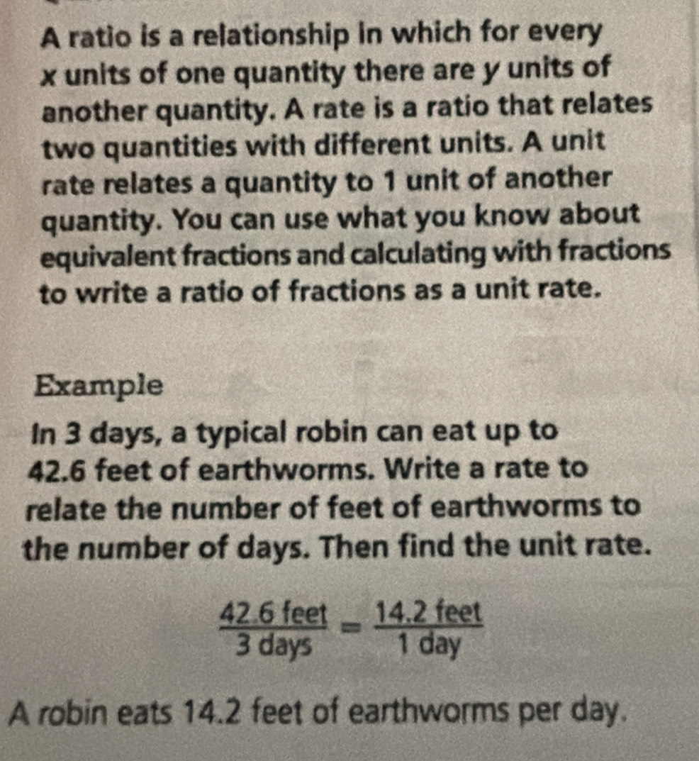 A ratio is a relationship in which for every
x units of one quantity there are y units of 
another quantity. A rate is a ratio that relates 
two quantities with different units. A unit 
rate relates a quantity to 1 unit of another 
quantity. You can use what you know about 
equivalent fractions and calculating with fractions 
to write a ratio of fractions as a unit rate. 
Example 
In 3 days, a typical robin can eat up to
42.6 feet of earthworms. Write a rate to 
relate the number of feet of earthworms to 
the number of days. Then find the unit rate.
 (42.6feet)/3days = (14.2feet)/1day 
A robin eats 14.2 feet of earthworms per day.