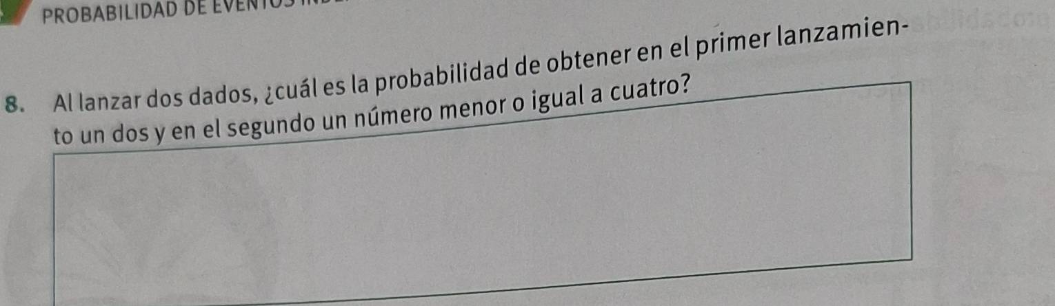 PROBABILIDAD DE EVENT 
8. Al lanzar dos dados, ¿cuál es la probabilidad de obtener en el primer lanzamien- 
to un dos y en el segundo un número menor o igual a cuatro?