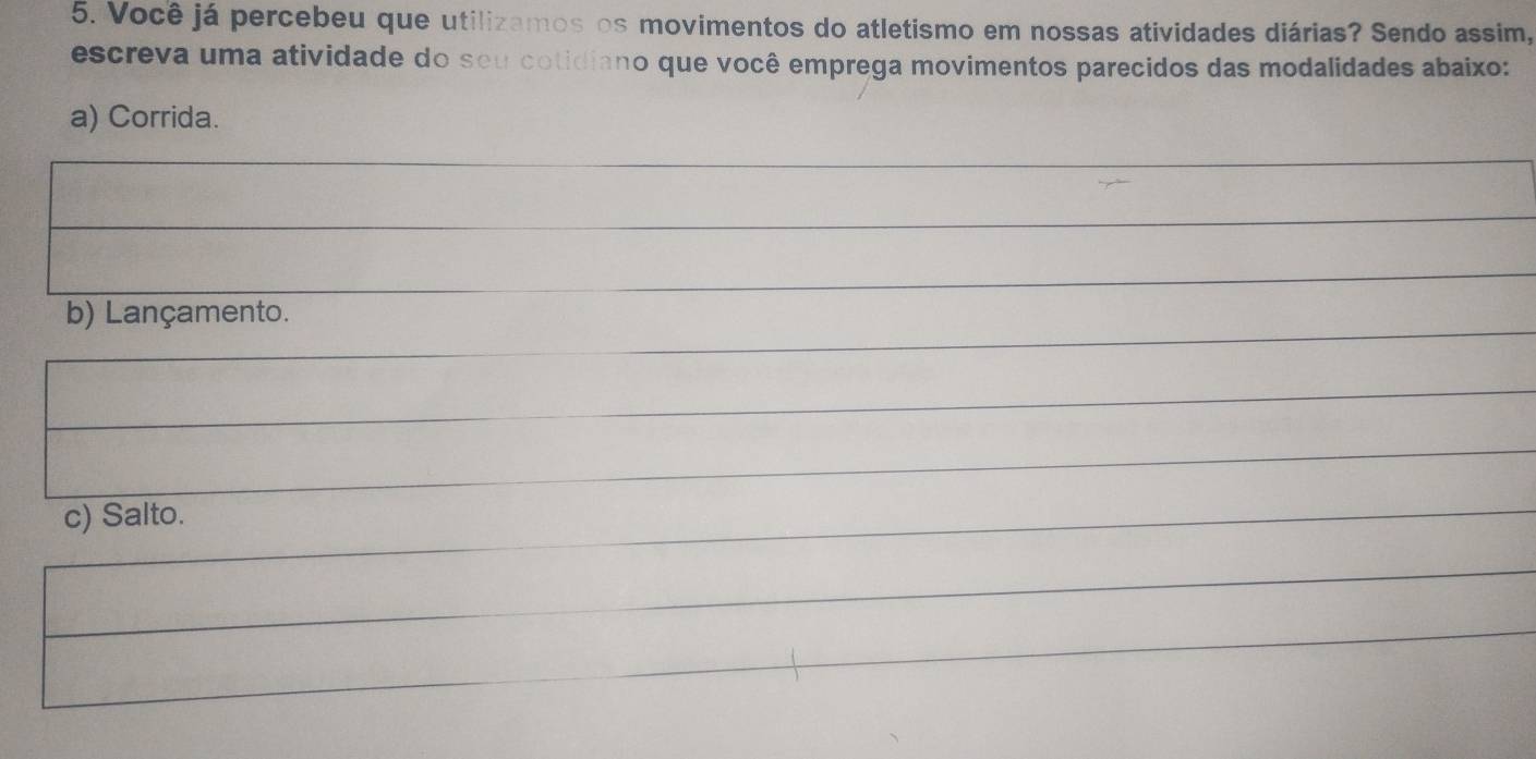 Você já percebeu que utilizamos os movimentos do atletismo em nossas atividades diárias? Sendo assim, 
escreva uma atividade do seu cotidiano que você emprega movimentos parecidos das modalidades abaixo: 
a) Corrida. 
b) Lançamento. 
c) Salto.