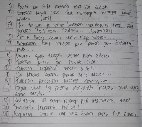 1Posisi jaii sat passing toua von adaigh. . . 
2) Geraran kedva lutvt Saat menangreis serangan lawen 
adaigh. . . (v0v) 
3) Jor tangon yg paing beperan mendorong rapet sa 
Puturen back hand adagh. .. (badminton) 
Ternic Brlock dolom tenis mere adaich. . . 
s) Penqutuan hasil compaton pace compot joch diletorion 
pada. .. 
Q Uruan gon's tenggn carram puth adaiah. . . 
Tuiston jumiah jon Pencot silet! 
Tuistan organisasi pencore sier! 
g) Cin Khosus geroten Pencor silot adaoh. . 
10f Yuiskan Pengertion interval Training! 
'1) Begian tbch yg pertema menyentch matros soat guing 
depan adaich. . 
) Kndalaman air Kolom renang pth internasional adoioh. . . 
B) Pengertien Frervensi lothan? 
( ) Kegnoon amonio car 25% dolom Kotar 13K adarch. . .