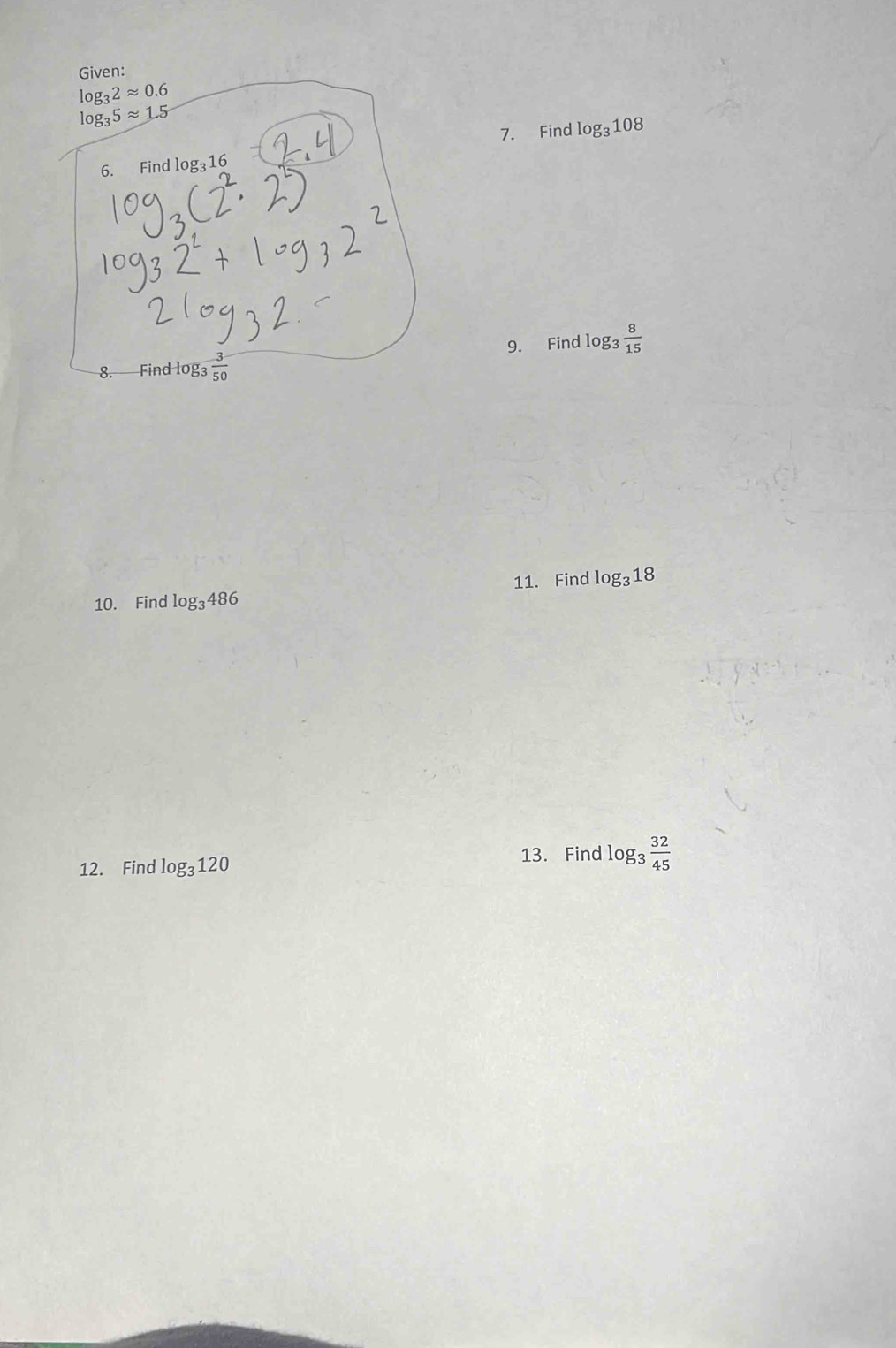 Given:
log _32approx 0.6
log _35approx 1.5
7. Find log _3108
6. Find log _316
9. Find log _3 8/15 
8. Find log₃  3/50 
10. Find log _3486 11. Find log _318
12. Find log _3120
13. Find log _3 32/45 