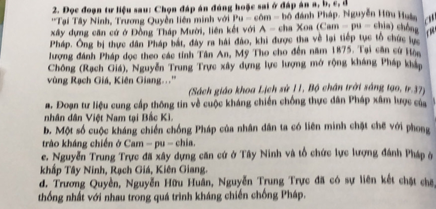 Đọc đoạn tư liệu sau: Chọn đáp án đúng hoặc sai ở đáp án a, b, c, d
**Tại Tây Ninh, Trương Quyền liên minh với Pu=c6m= bố đánh Pháp, Nguyễn Hữu Huân en 
xây dựng căn cứ ở Đồng Tháp Mười, liên kết với A= c aXoa(Cam-pu=ehia) chông 
Pháp. Ông bị thực dân Pháp bắt, đày ra hải đảo, khi được tha về lại tiếp tục tổ chức lực 
lượng đánh Pháp dọc theo các tỉnh Tân An, Mỹ Tho cho đến năm 1875. Tại săn sử Hòn 
Chông (Rạch Giá), Nguyễn Trung Trực xây dựng lực lượng mở rộng kháng Pháp khẩp 
vùng Rạch Giá, Kiên Giang...'' 
(Sách giáo khoa Lịch sử 11, Bộ chân trời sáng tạo, tr.37) 
a. Đoạn tư liệu cung cấp thông tin về cuộc kháng chiến chống thực dân Pháp xâm lược của 
nhân dân Việt Nam tại Bắc Kì, 
b. Một số cuộc kháng chiến chống Pháp của nhân dân ta có liên minh chặt chế với phong 
trào kháng chiến ở Cam =pu - chia. 
c. Nguyễn Trung Trực đã xây dựng căn cứ ở Tây Ninh và tổ chức lực lượng đánh Pháp ở 
khấp Tây Ninh, Rạch Giá, Kiên Giang. 
d. Trương Quyền, Nguyễn Hữu Huân, Nguyễn Trung Trực đã có sự liên kết chặt chế 
thống nhất với nhau trong quá trình kháng chiến chống Pháp,