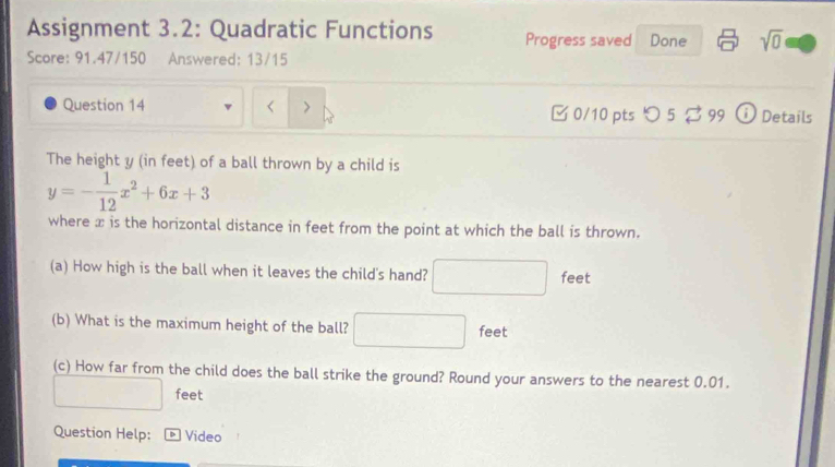 Assignment 3.2: Quadratic Functions Progress saved Done sqrt(0) 
Score: 91.47/150 Answered: 13/15 
Question 14 > 0/10 pts つ5 $ 99 Details 
The height y (in feet) of a ball thrown by a child is
y=- 1/12 x^2+6x+3
where æ is the horizontal distance in feet from the point at which the ball is thrown. 
(a) How high is the ball when it leaves the child's hand? feet
(b) What is the maximum height of the ball? □  feet
(c) How far from the child does the ball strike the ground? Round your answers to the nearest 0.01.
feet
Question Help: Video