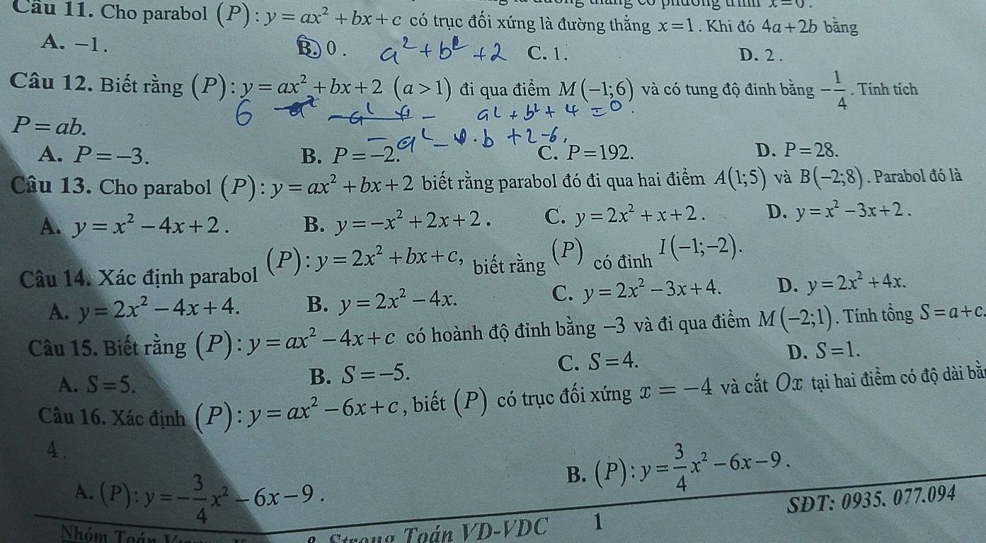 x-0.
Cầu 11. Cho parabol (P) : y=ax^2+bx+c có trục đối xứng là đường thẳng x=1. Khi đó 4a+2b bǎng
B0
A. -1. D. 2 .
C. 1.
Câu 12. Biết rằng (P): y=ax^2+bx+2(a>1) đi qua điểm M(-1;6) và có tung độ đinh bằng - 1/4 . Tính tích
P=ab.
A. P=-3. B. P=-2. C. P=192.
D. P=28.
Câu 13. Cho parabol (P): y=ax^2+bx+2 biết rằng parabol đó đi qua hai điểm A(1;5) và B(-2;8). Parabol đó là
A. y=x^2-4x+2. B. y=-x^2+2x+2. C. y=2x^2+x+2. D. y=x^2-3x+2.
Câu 14. Xác định parabol (P): y=2x^2+bx+c, biết rằng (P) có đỉnh I(-1;-2).
A. y=2x^2-4x+4. B. y=2x^2-4x.
C. y=2x^2-3x+4. D. y=2x^2+4x.
Câu 15. Biết rằng (P):y=ax^2-4x+c có hoành độ đỉnh bằng −3 và đi qua điểm M(-2;1). Tính tổng S=a+c
C.
A. S=5.
B. S=-5. S=4. D. S=1.
Câu 16. Xác định (P):y=ax^2-6x+c , biết (P) có trục đối xứng x=-4 và cắt Ox tại hai điểm có độ dài bằ
4.
B. (P):y= 3/4 x^2-6x-9.
A. (P):y=- 3/4 x^2-6x-9. SĐT: 0935. 077.094
Nhóm Thán Strong Toán VD-VDC 1