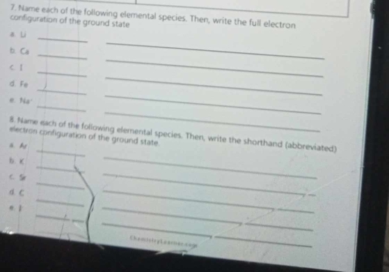 Name each of the following elemental species. Then, write the full electron 
configuration of the ground state 
_ 
_ 
a. Li 
_ 
_ 
b. Ca
_ 
C. 1
_ 
d. Fe
_ 
_ 
e. Na
_ 
_ 
8. Name each of the following elemental species. Then, write the shorthand (abbreviated) 
electron configuration of the ground state. 
ä. A
_ 
b. K
C. 
_ 
d. C
_ 
_ 
_ 
e. 1
_ 
_ 
_ 
__ 
Chemstiry Leariee cage 
_