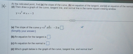 At the indicated point, find (a) the slope of the curve, (b) an equation of the tangent, and (c) an equation of the norma 
(d) Then draw a graph of the curve, tangent line, and normal line in the same square viewing window
y=x^2 at x=-3
(a) The slope of the curve y=x^2 ank -3is□
(Simplify your answer.) 
(b) An equation for the tangent is □ . 
(c)An equation for the normal is □ . 
(d) Which graph below is the graph of the curve, tangent line, and normal line?